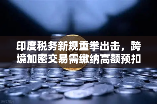 印度税务新规重拳出击，跨境加密交易需缴纳高额预扣税，投资者如何应对？