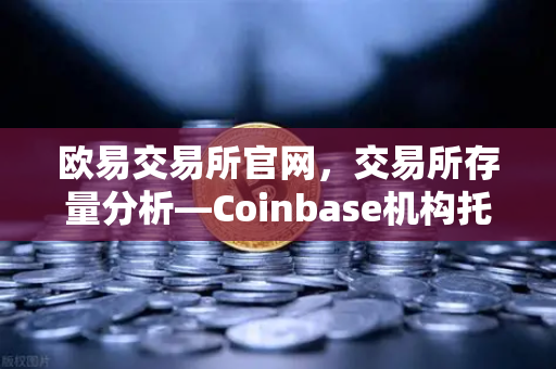 欧易交易所官网，交易所存量分析—Coinbase机构托管量逆势增长，长线信心犹在
