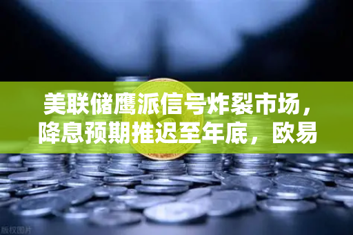 美联储鹰派信号炸裂市场，降息预期推迟至年底，欧易交易所用户如何应对政策变局？