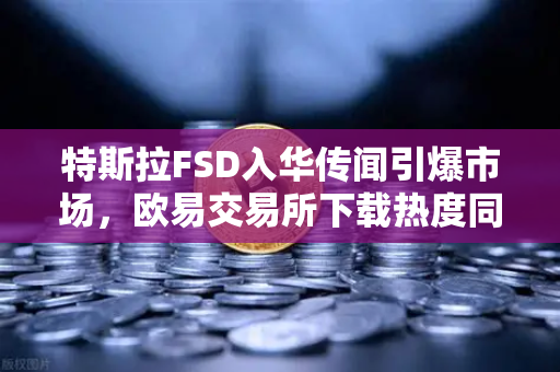 特斯拉FSD入华传闻引爆市场，欧易交易所下载热度同步攀升