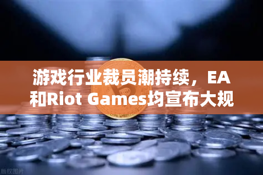 游戏行业裁员潮持续，EA和Riot Games均宣布大规模裁员，数字娱乐产业转型下的生态重构
