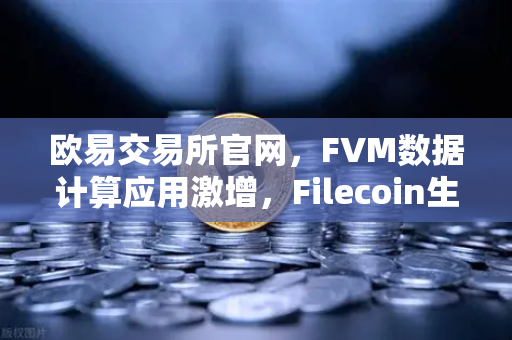 欧易交易所官网，FVM数据计算应用激增，Filecoin生态迎来新拐点