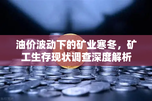 油价波动下的矿业寒冬，矿工生存现状调查深度解析