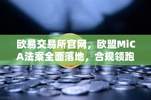 欧易交易所官网，欧盟MiCA法案全面落地，合规领跑加密新纪元