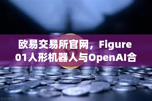 欧易交易所官网，Figure 01人形机器人与OpenAI合作，展现惊人对话能力