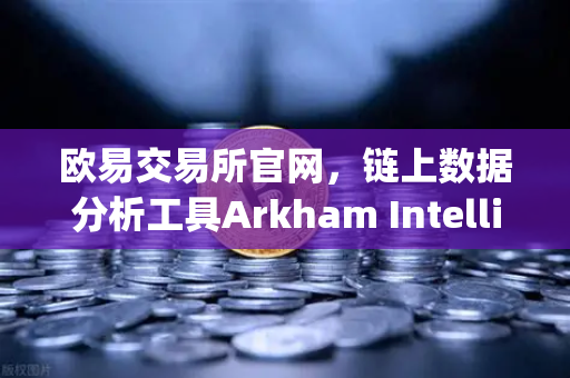 欧易交易所官网，链上数据分析工具Arkham Intelligence教程—可视化追踪资金流向
