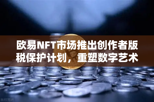 欧易NFT市场推出创作者版税保护计划，重塑数字艺术生态，扶持原创价值