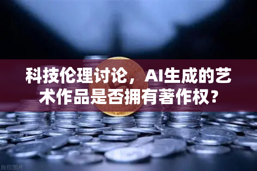 科技伦理讨论，AI生成的艺术作品是否拥有著作权？