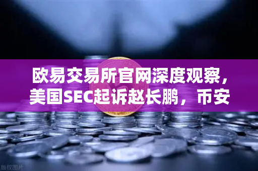 欧易交易所官网深度观察，美国SEC起诉赵长鹏，币安帝国遭遇信任危机
