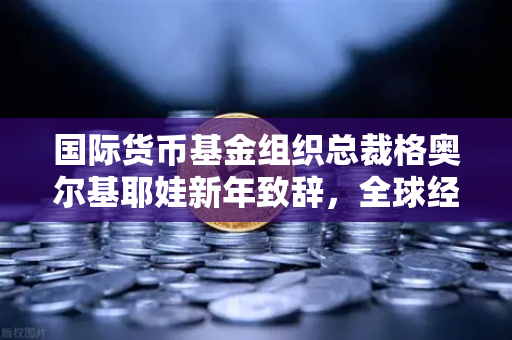 国际货币基金组织总裁格奥尔基耶娃新年致辞，全球经济复苏新机遇与欧易交易所的战略布局
