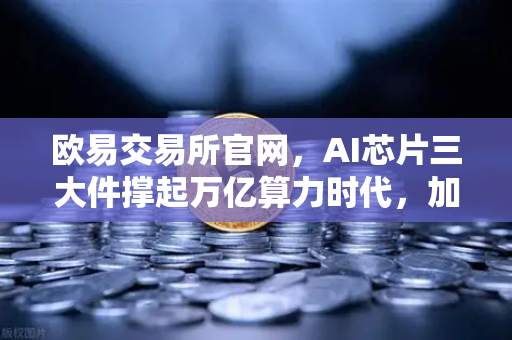 欧易交易所官网，AI芯片三大件撑起万亿算力时代，加密算力代币价值重估