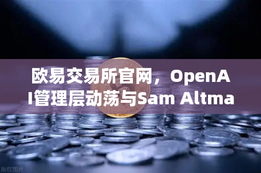 欧易交易所官网，OpenAI管理层动荡与Sam Altman复职背后的行业启示