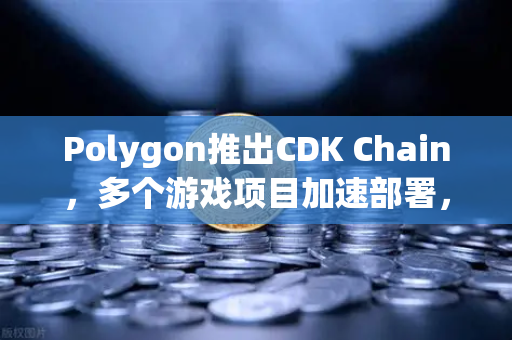 Polygon推出CDK Chain，多个游戏项目加速部署，欧易交易所官网解读区块链游戏新生态