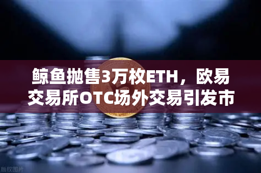 鲸鱼抛售3万枚ETH，欧易交易所OTC场外交易引发市场震荡