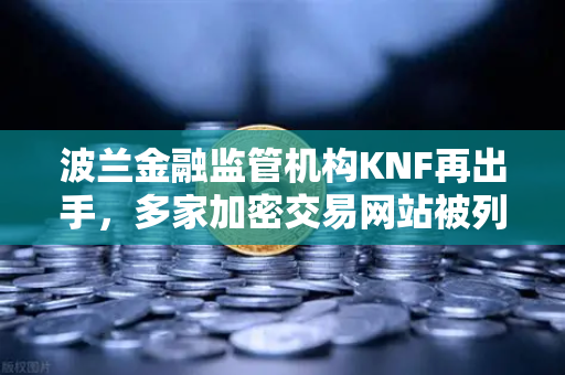 波兰金融监管机构KNF再出手，多家加密交易网站被列入警告名单，全球监管趋严下的投资者避险指南