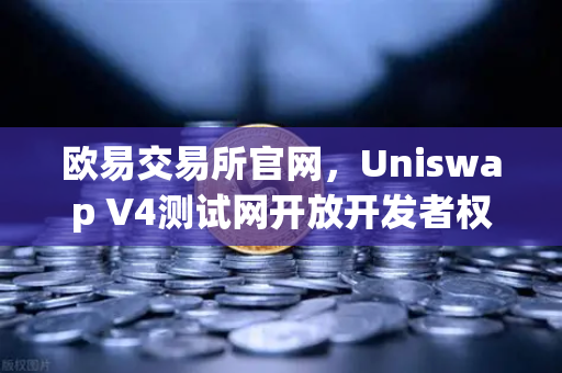欧易交易所官网，Uniswap V4测试网开放开发者权限，Hooks功能引爆DeFi创新浪潮