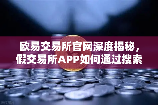 欧易交易所官网深度揭秘，假交易所APP如何通过搜索引擎广告传播？常见骗局全解析与安全避险指南