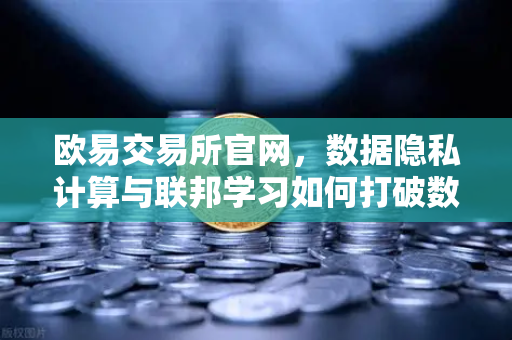 欧易交易所官网，数据隐私计算与联邦学习如何打破数据孤岛