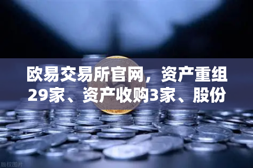 欧易交易所官网，资产重组29家、资产收购3家、股份质押6家—市场新风向解读