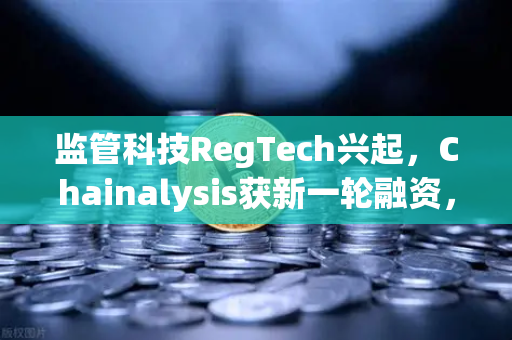 监管科技RegTech兴起，Chainalysis获新一轮融资，区块链合规赛道加速进化