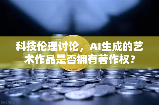 科技伦理讨论，AI生成的艺术作品是否拥有著作权？