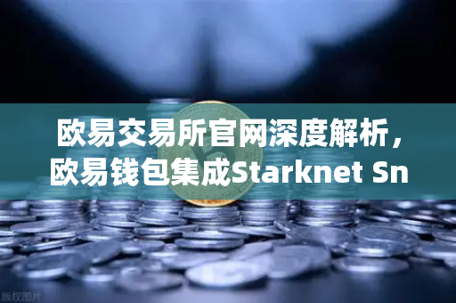欧易交易所官网深度解析，欧易钱包集成Starknet Snap，全面支持STRK代币管理与交互