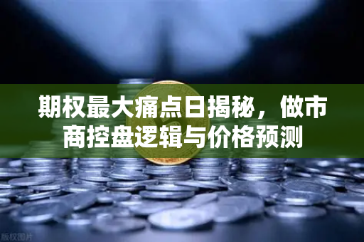 期权最大痛点日揭秘，做市商控盘逻辑与价格预测