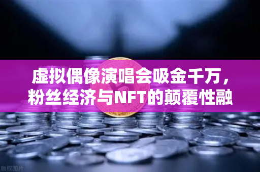 虚拟偶像演唱会吸金千万，粉丝经济与NFT的颠覆性融合