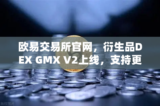欧易交易所官网，衍生品DEX GMX V2上线，支持更多长尾资产交易，引领去中心化衍生品新纪元