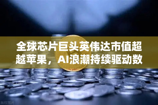 全球芯片巨头英伟达市值超越苹果，AI浪潮持续驱动数字资产新格局
