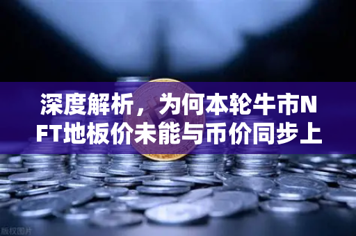 深度解析，为何本轮牛市NFT地板价未能与币价同步上涨？