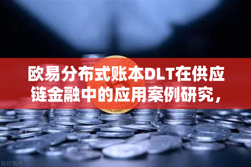 欧易分布式账本DLT在供应链金融中的应用案例研究，重塑信任机制与融资效率