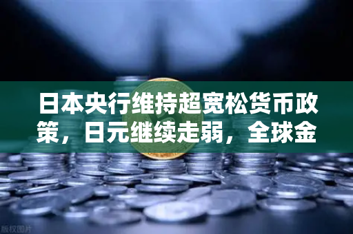 日本央行维持超宽松货币政策，日元继续走弱，全球金融市场格局再添变数