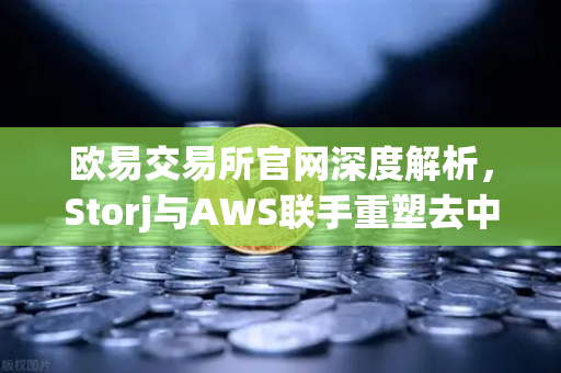 欧易交易所官网深度解析，Storj与AWS联手重塑去中心化存储新格局