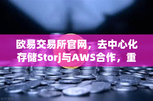欧易交易所官网，去中心化存储Storj与AWS合作，重塑混合云存储新格局