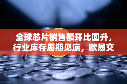 全球芯片销售额环比回升，行业库存周期见底，欧易交易所官网深度解析