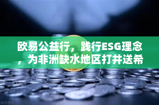 欧易公益行，践行ESG理念，为非洲缺水地区打井送希望