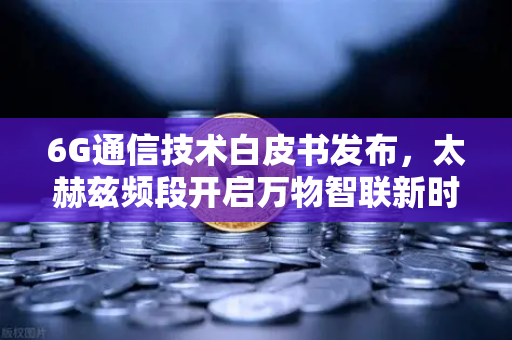 6G通信技术白皮书发布，太赫兹频段开启万物智联新时代，欧易交易所官网解读行业变革