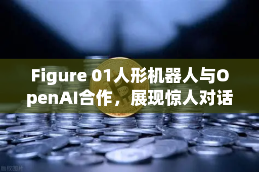 Figure 01人形机器人与OpenAI合作，展现惊人对话能力，未来人机交互的里程碑