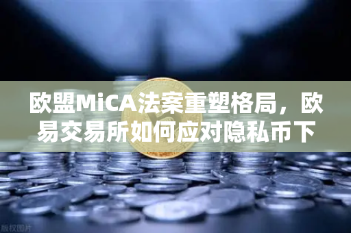 欧盟MiCA法案重塑格局，欧易交易所如何应对隐私币下架潮？