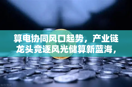 算电协同风口起势，产业链龙头竞逐风光储算新蓝海，欧易交易所如何布局数字能源新生态？
