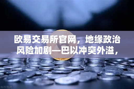 欧易交易所官网，地缘政治风险加剧—巴以冲突外溢，红海航运受阻推高运费