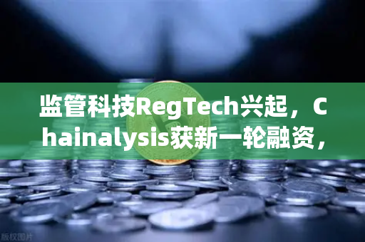 监管科技RegTech兴起，Chainalysis获新一轮融资，区块链合规赛道加速重构