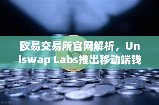 欧易交易所官网解析，Uniswap Labs推出移动端钱包应用，内置DApp浏览器引领去中心化金融新趋势