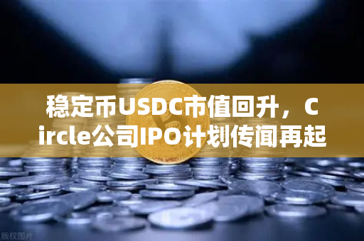 稳定币USDC市值回升，Circle公司IPO计划传闻再起，欧易交易所生态迎利好