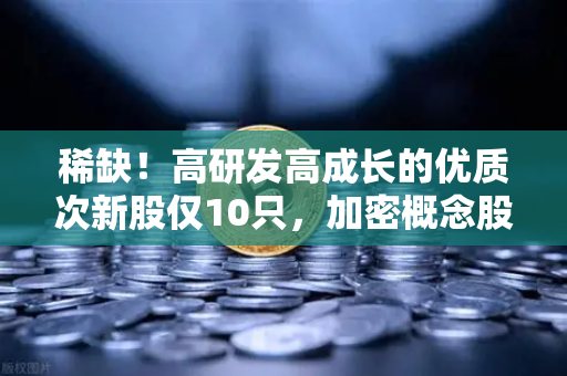 稀缺！高研发高成长的优质次新股仅10只，加密概念股名单出炉