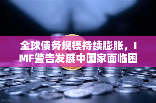 全球债务规模持续膨胀，IMF警告发展中国家面临困境—欧易交易所官网深度解析