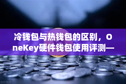 冷钱包与热钱包的区别，OneKey硬件钱包使用评测—欧易交易所官网用户必读指南