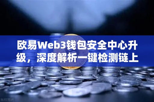 欧易Web3钱包安全中心升级，深度解析一键检测链上授权风险与恶意合约功能