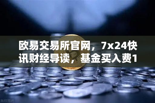 欧易交易所官网，7x24快讯财经导读，基金买入费1折起，省就赚的投资新机遇